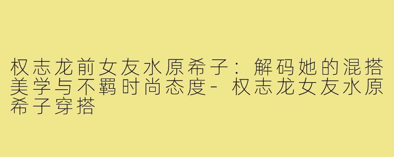权志龙前女友水原希子：解码她的混搭美学与不羁时尚态度-权志龙女友水原希子穿搭