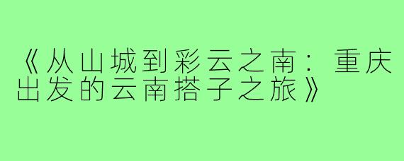 《从山城到彩云之南：重庆出发的云南搭子之旅》