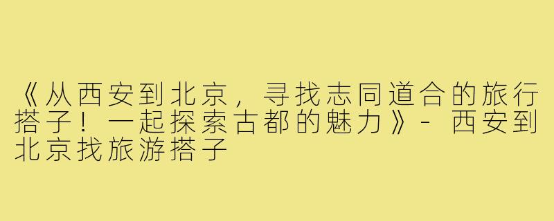 《从西安到北京，寻找志同道合的旅行搭子！一起探索古都的魅力》-西安到北京找旅游搭子
