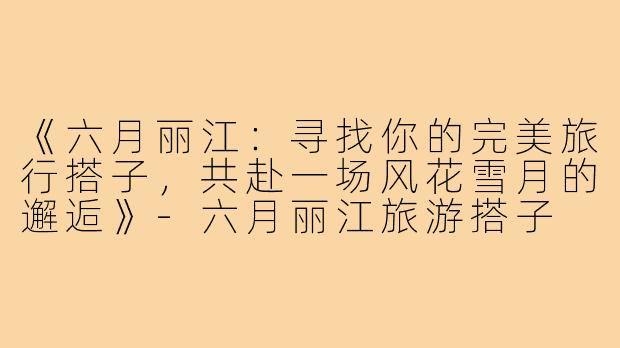 《六月丽江：寻找你的完美旅行搭子，共赴一场风花雪月的邂逅》-六月丽江旅游搭子