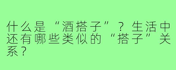 什么是“酒搭子”？生活中还有哪些类似的“搭子”关系？