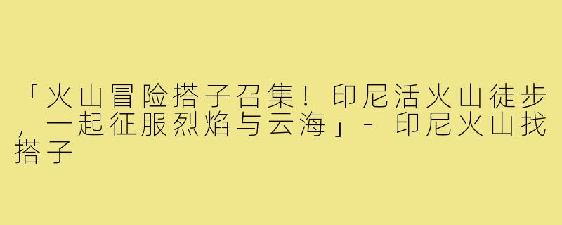 「火山冒险搭子召集!印尼活火山徒步,一起征服烈焰与云海」-印尼火山找搭子