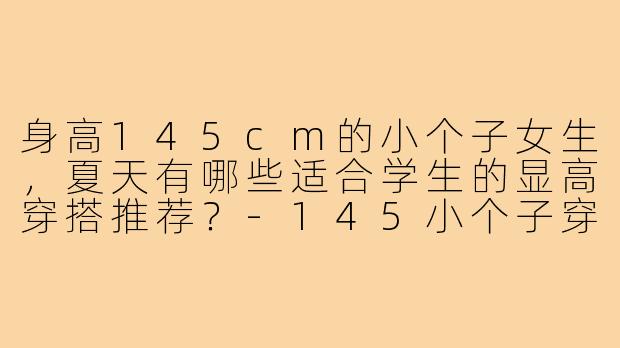 身高145cm的小个子女生，夏天有哪些适合学生的显高穿搭推荐？-145小个子穿搭夏学生