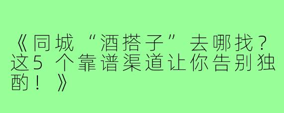 《同城“酒搭子”去哪找？这5个靠谱渠道让你告别独酌！》