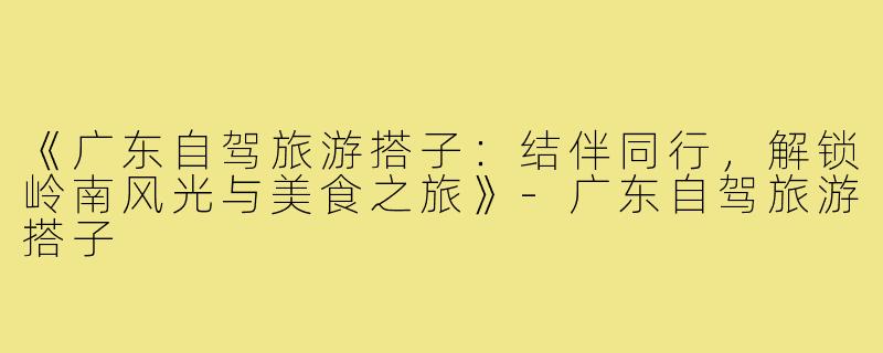 《广东自驾旅游搭子：结伴同行，解锁岭南风光与美食之旅》-广东自驾旅游搭子
