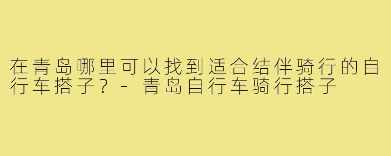 在青岛哪里可以找到适合结伴骑行的自行车搭子?-青岛自行车骑行搭子