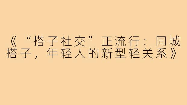 《“搭子社交”正流行：同城搭子，年轻人的新型轻关系》