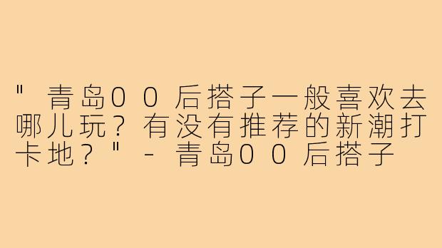 "青岛00后搭子一般喜欢去哪儿玩？有没有推荐的新潮打卡地？"