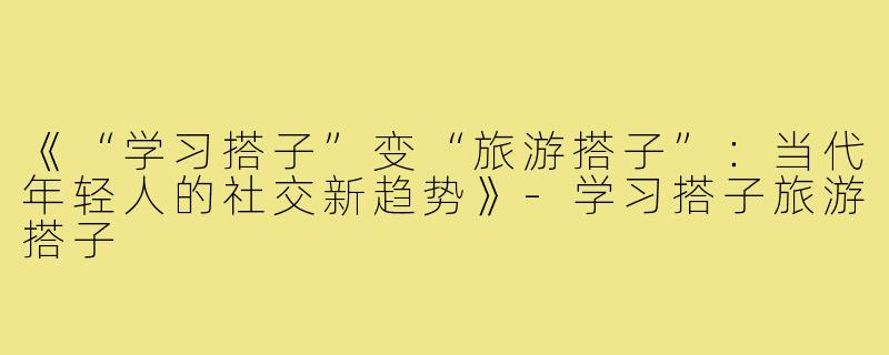 《“学习搭子”变“旅游搭子”：当代年轻人的社交新趋势》-学习搭子旅游搭子