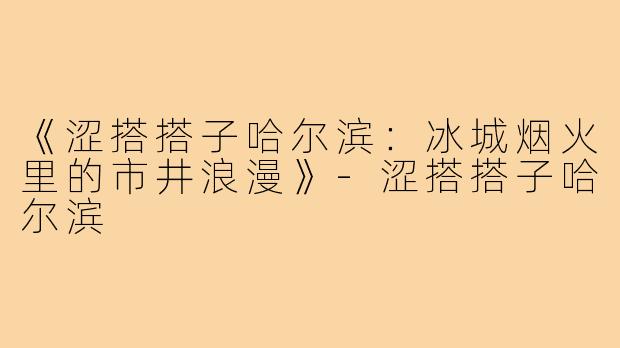 《涩搭搭子哈尔滨:冰城烟火里的市井浪漫》-涩搭搭子哈尔滨