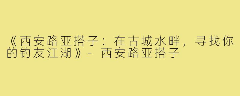《西安路亚搭子：在古城水畔，寻找你的钓友江湖》-西安路亚搭子