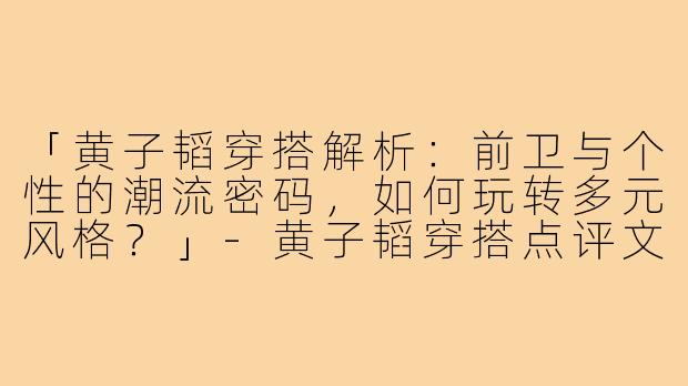 「黄子韬穿搭解析：前卫与个性的潮流密码，如何玩转多元风格？」