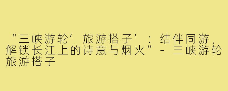 “三峡游轮‘旅游搭子’：结伴同游，解锁长江上的诗意与烟火”-三峡游轮旅游搭子