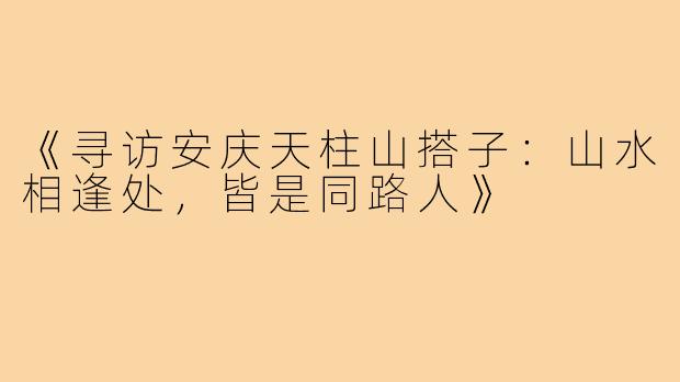 《寻访安庆天柱山搭子：山水相逢处，皆是同路人》