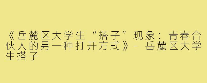 《岳麓区大学生“搭子”现象：青春合伙人的另一种打开方式》-岳麓区大学生搭子