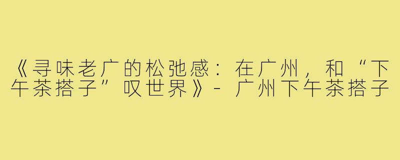 《寻味老广的松弛感：在广州，和“下午茶搭子”叹世界》