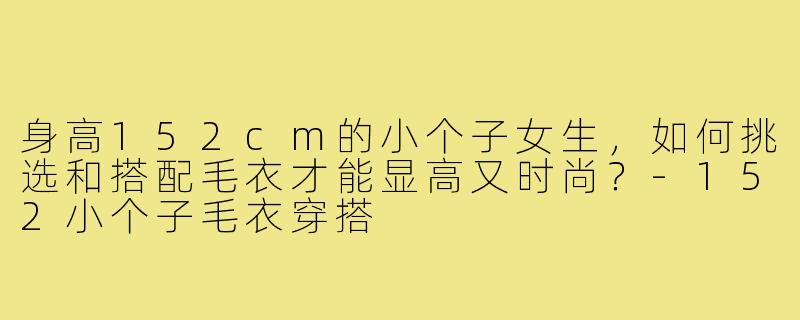身高152cm的小个子女生,如何挑选和搭配毛衣才能显高又时尚?-152小个子毛衣穿搭