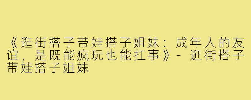 《逛街搭子带娃搭子姐妹:成年人的友谊,是既能疯玩也能扛事》-逛街搭子带娃搭子姐妹