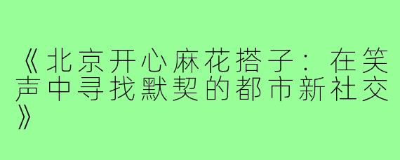 《北京开心麻花搭子:在笑声中寻找默契的都市新社交》