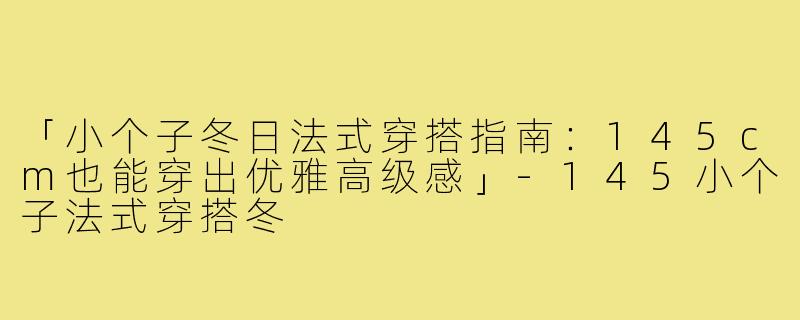 「小个子冬日法式穿搭指南：145cm也能穿出优雅高级感」-145小个子法式穿搭冬