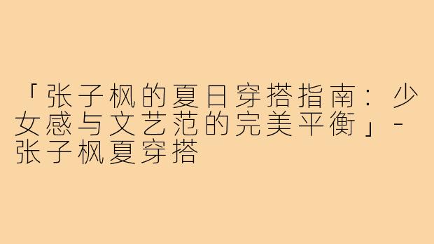 「张子枫的夏日穿搭指南：少女感与文艺范的完美平衡」-张子枫夏穿搭