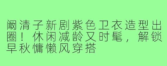 阚清子新剧紫色卫衣造型出圈！休闲减龄又时髦，解锁早秋慵懒风穿搭