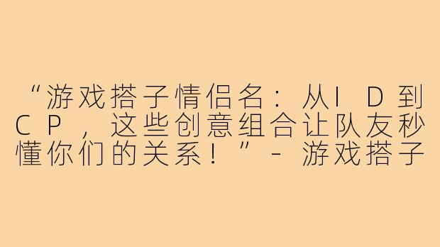 “游戏搭子情侣名：从ID到CP，这些创意组合让队友秒懂你们的关系！”-游戏搭子情侣名