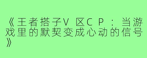 《王者搭子V区CP:当游戏里的默契变成心动的信号》