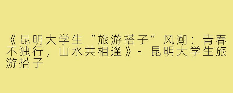 《昆明大学生“旅游搭子”风潮：青春不独行，山水共相逢》