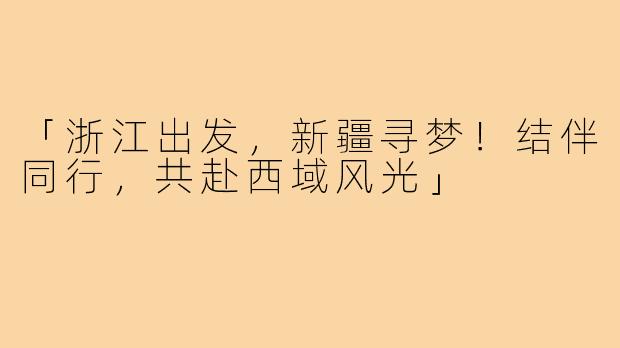 「浙江出发，新疆寻梦！结伴同行，共赴西域风光」