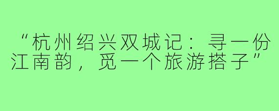 “杭州绍兴双城记：寻一份江南韵，觅一个旅游搭子”