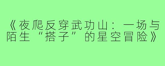 《夜爬反穿武功山:一场与陌生“搭子”的星空冒险》