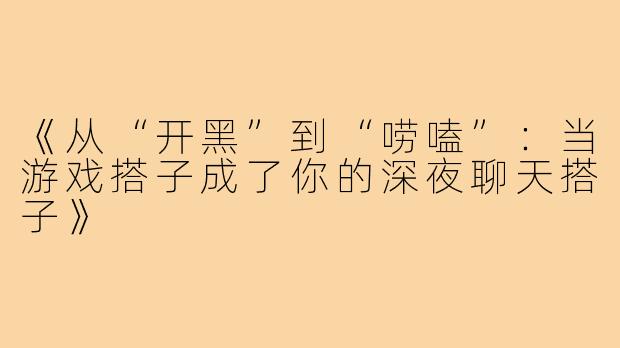 《从“开黑”到“唠嗑”：当游戏搭子成了你的深夜聊天搭子》