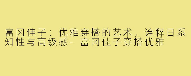 富冈佳子：优雅穿搭的艺术，诠释日系知性与高级感-富冈佳子穿搭优雅