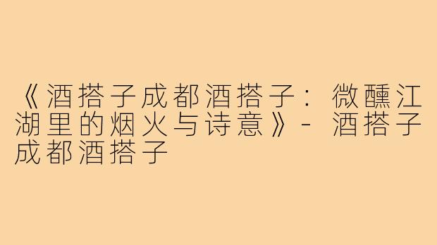 《酒搭子成都酒搭子:微醺江湖里的烟火与诗意》-酒搭子成都酒搭子