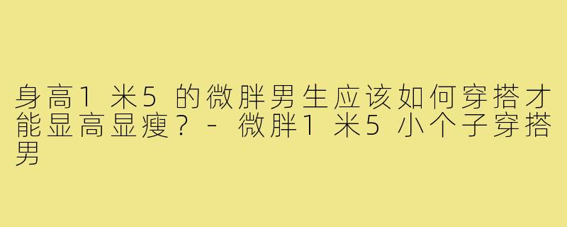 身高1米5的微胖男生应该如何穿搭才能显高显瘦？-微胖1米5小个子穿搭男