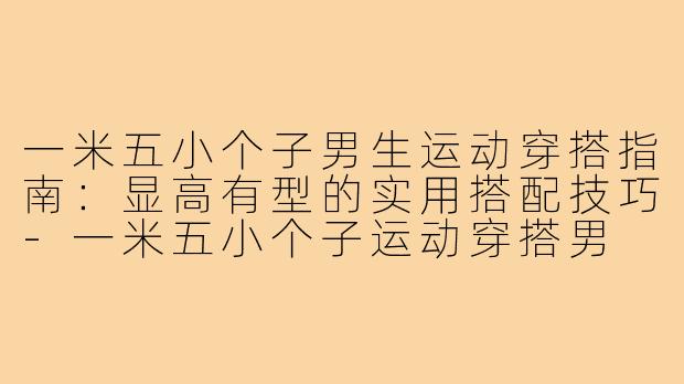 一米五小个子男生运动穿搭指南：显高有型的实用搭配技巧-一米五小个子运动穿搭男