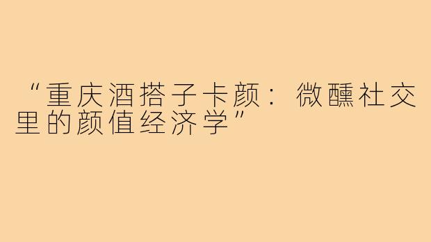 “重庆酒搭子卡颜：微醺社交里的颜值经济学”