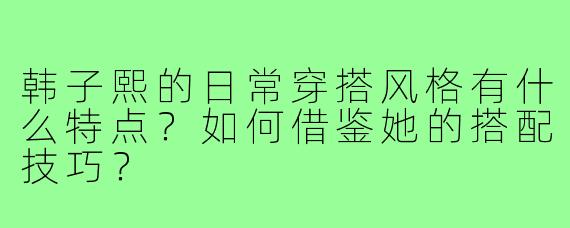韩子熙的日常穿搭风格有什么特点?如何借鉴她的搭配技巧?