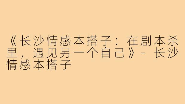 《长沙情感本搭子：在剧本杀里，遇见另一个自己》-长沙情感本搭子