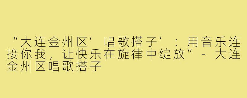 “大连金州区‘唱歌搭子’：用音乐连接你我，让快乐在旋律中绽放”