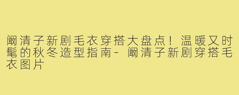 阚清子新剧毛衣穿搭大盘点!温暖又时髦的秋冬造型指南-阚清子新剧穿搭毛衣图片