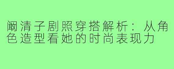 阚清子剧照穿搭解析：从角色造型看她的时尚表现力