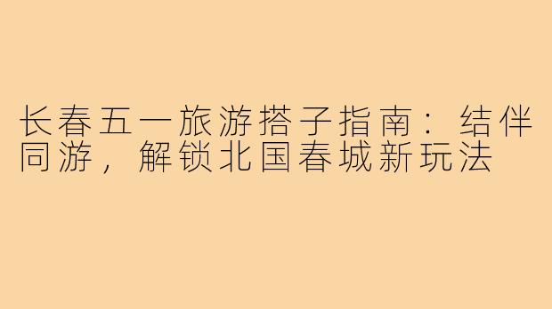 长春五一旅游搭子指南：结伴同游，解锁北国春城新玩法