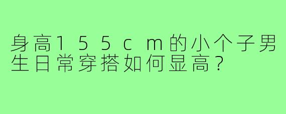 身高155cm的小个子男生日常穿搭如何显高？