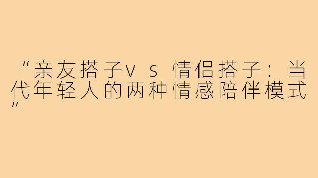 “亲友搭子vs情侣搭子：当代年轻人的两种情感陪伴模式”