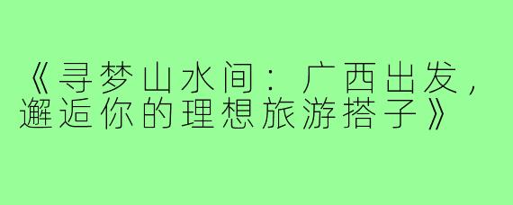 《寻梦山水间：广西出发，邂逅你的理想旅游搭子》