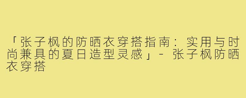 「张子枫的防晒衣穿搭指南：实用与时尚兼具的夏日造型灵感」
