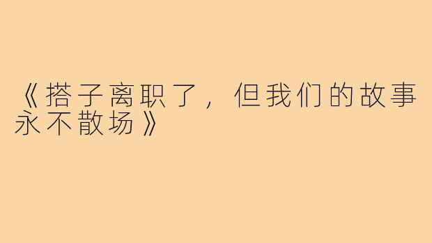 《搭子离职了,但我们的故事永不散场》