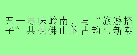 五一寻味岭南，与“旅游搭子”共探佛山的古韵与新潮